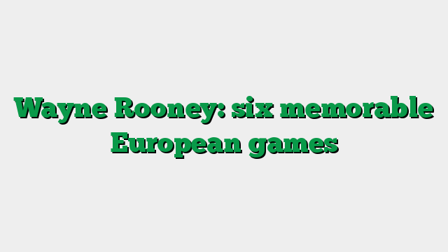 Wayne Rooney: six memorable European games