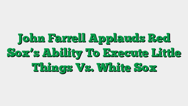 John Farrell Applauds Red Sox’s Ability To Execute Little Things Vs. White Sox