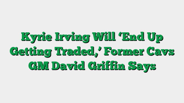 Kyrie Irving Will ‘End Up Getting Traded,’ Former Cavs GM David Griffin Says