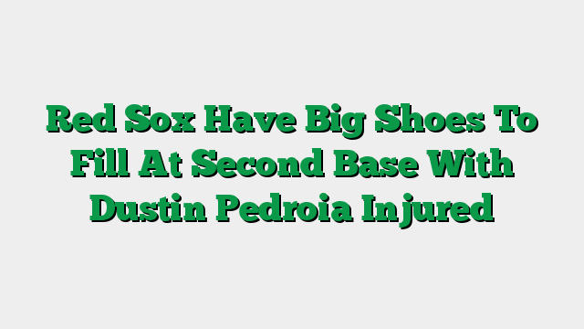 Red Sox Have Big Shoes To Fill At Second Base With Dustin Pedroia Injured