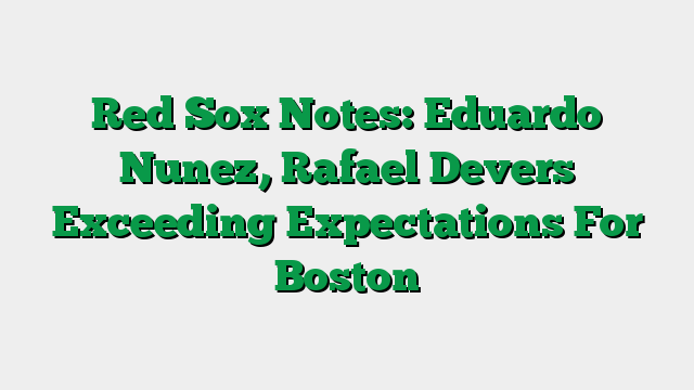 Red Sox Notes: Eduardo Nunez, Rafael Devers Exceeding Expectations For Boston