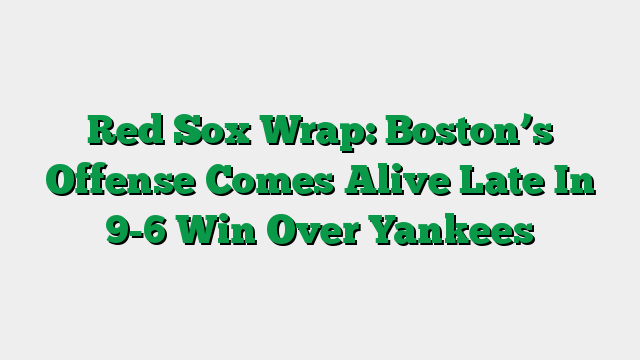 Red Sox Wrap: Boston’s Offense Comes Alive Late In 9-6 Win Over Yankees