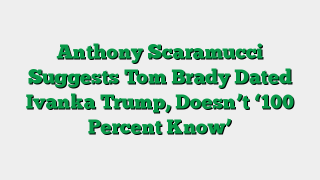 Anthony Scaramucci Suggests Tom Brady Dated Ivanka Trump, Doesn’t ‘100 Percent Know’