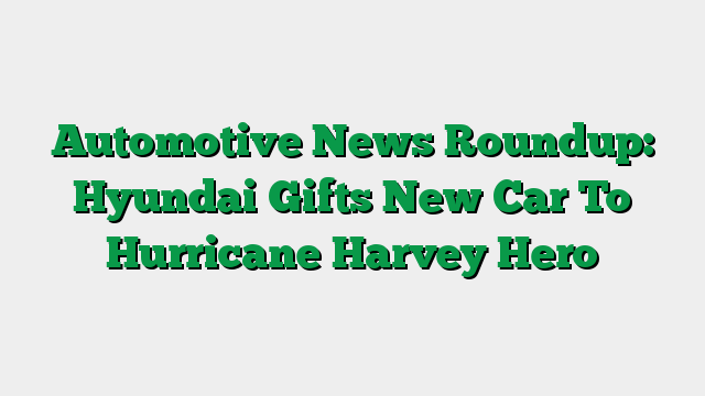 Automotive News Roundup: Hyundai Gifts New Car To Hurricane Harvey Hero