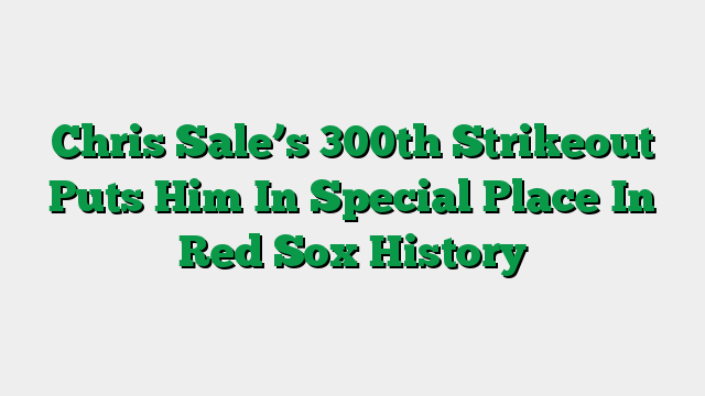 Chris Sale’s 300th Strikeout Puts Him In Special Place In Red Sox History