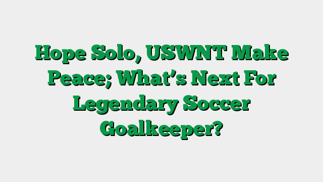 Hope Solo, USWNT Make Peace; What’s Next For Legendary Soccer Goalkeeper?