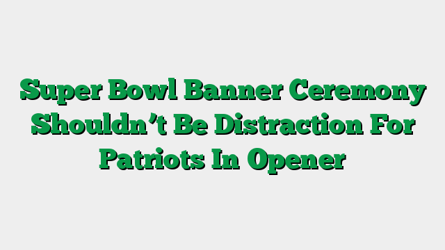 Super Bowl Banner Ceremony Shouldn’t Be Distraction For Patriots In Opener