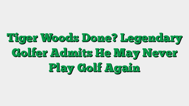 Tiger Woods Done? Legendary Golfer Admits He May Never Play Golf Again