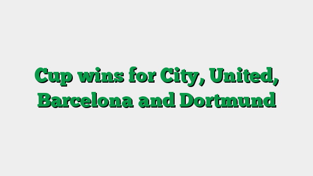 Cup wins for City, United, Barcelona and Dortmund