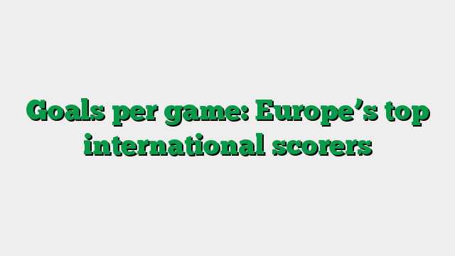 Goals per game: Europe’s top international scorers
