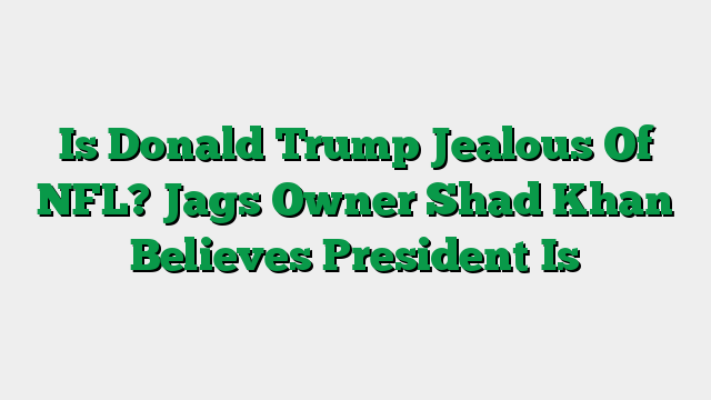 Is Donald Trump Jealous Of NFL? Jags Owner Shad Khan Believes President Is