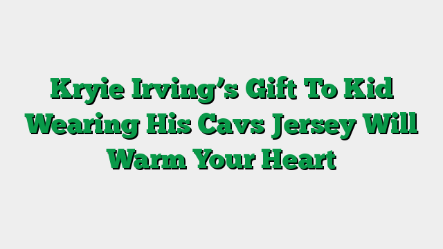 Kryie Irving’s Gift To Kid Wearing His Cavs Jersey Will Warm Your Heart