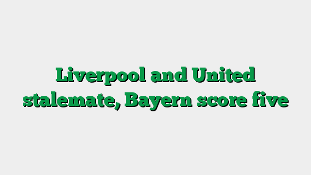 Liverpool and United stalemate, Bayern score five