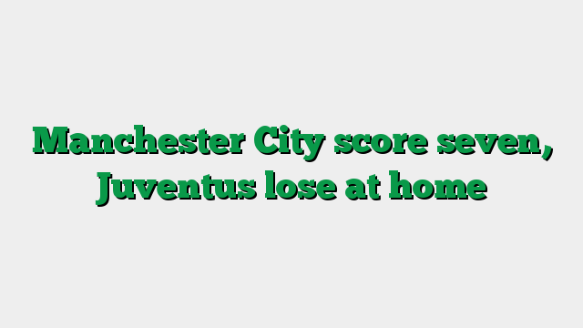 Manchester City score seven, Juventus lose at home