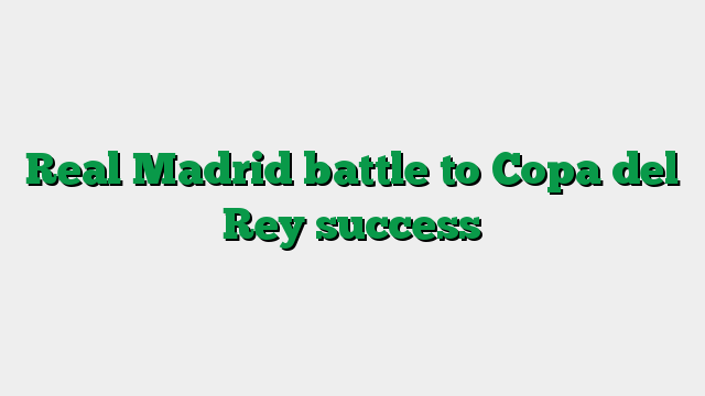 Real Madrid battle to Copa del Rey success