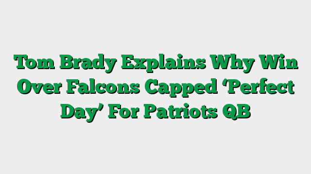 Tom Brady Explains Why Win Over Falcons Capped ‘Perfect Day’ For Patriots QB