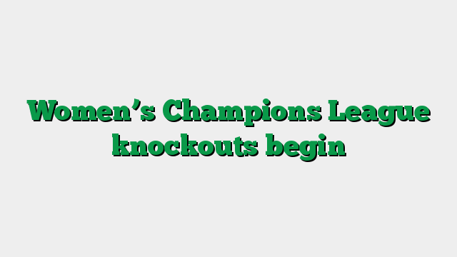 Women’s Champions League knockouts begin