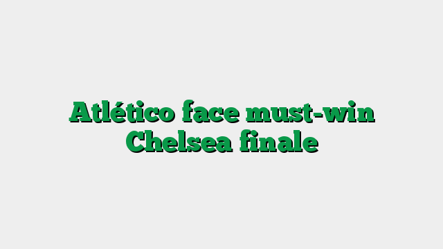 Atlético face must-win Chelsea finale