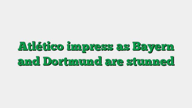 Atlético impress as Bayern and Dortmund are stunned