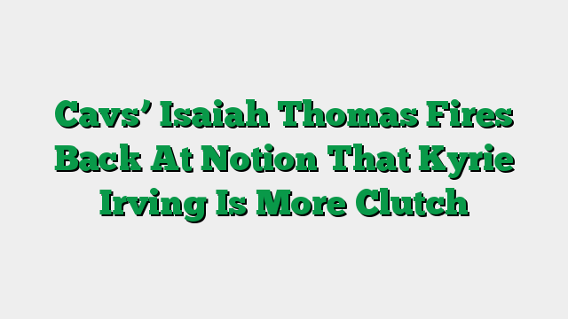 Cavs’ Isaiah Thomas Fires Back At Notion That Kyrie Irving Is More Clutch