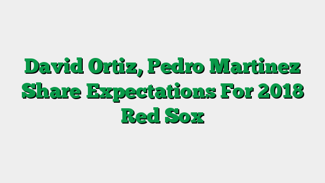David Ortiz, Pedro Martinez Share Expectations For 2018 Red Sox