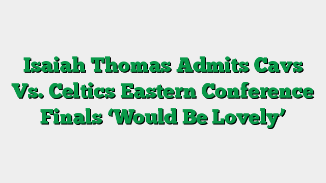 Isaiah Thomas Admits Cavs Vs. Celtics Eastern Conference Finals ‘Would Be Lovely’