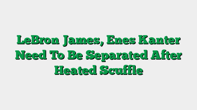 LeBron James, Enes Kanter Need To Be Separated After Heated Scuffle