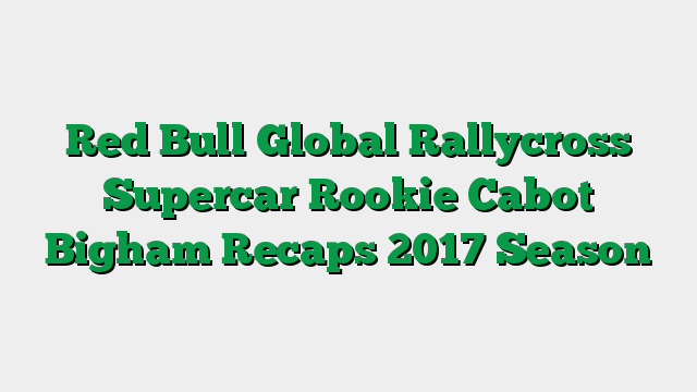 Red Bull Global Rallycross Supercar Rookie Cabot Bigham Recaps 2017 Season
