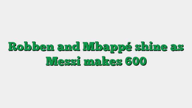 Robben and Mbappé shine as Messi makes 600