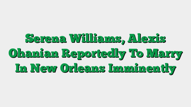 Serena Williams, Alexis Ohanian Reportedly To Marry In New Orleans Imminently