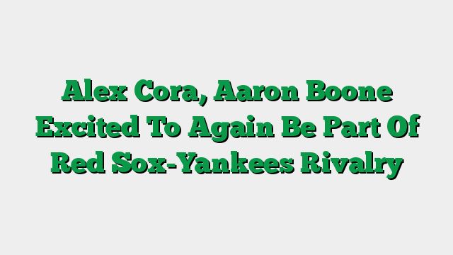 Alex Cora, Aaron Boone Excited To Again Be Part Of Red Sox-Yankees Rivalry