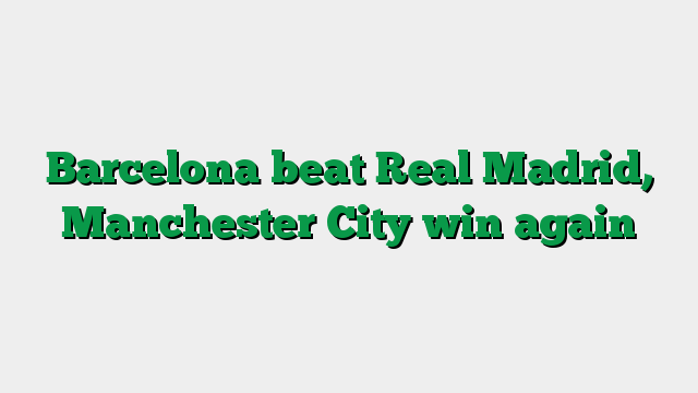 Barcelona beat Real Madrid, Manchester City win again