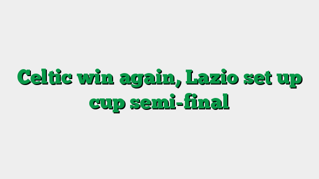 Celtic win again, Lazio set up cup semi-final