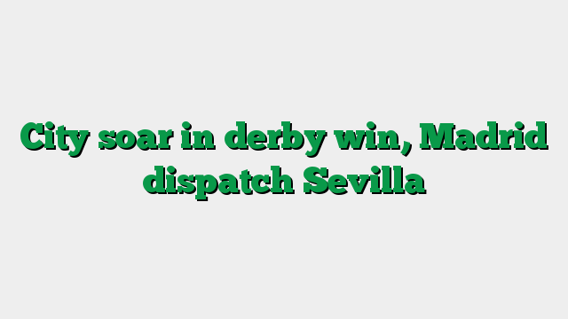 City soar in derby win, Madrid dispatch Sevilla