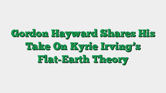 Gordon Hayward Shares His Take On Kyrie Irving’s Flat-Earth Theory