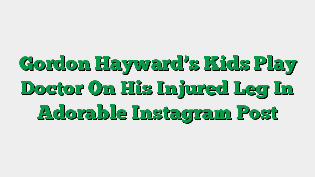 Gordon Hayward’s Kids Play Doctor On His Injured Leg In Adorable Instagram Post