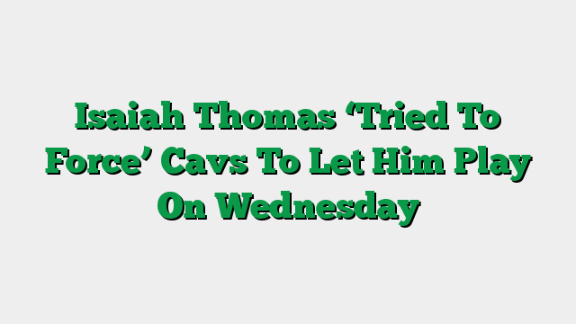 Isaiah Thomas ‘Tried To Force’ Cavs To Let Him Play On Wednesday