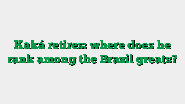 Kaká retires: where does he rank among the Brazil greats?