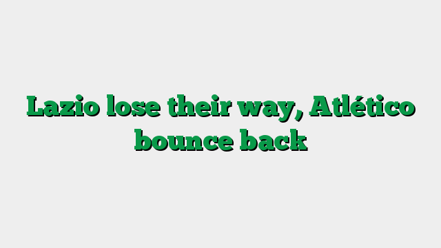 Lazio lose their way, Atlético bounce back