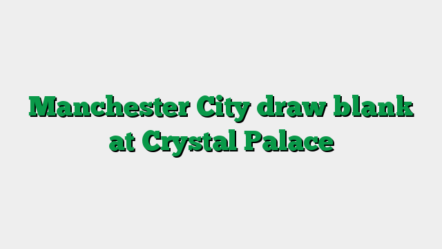 Manchester City draw blank at Crystal Palace