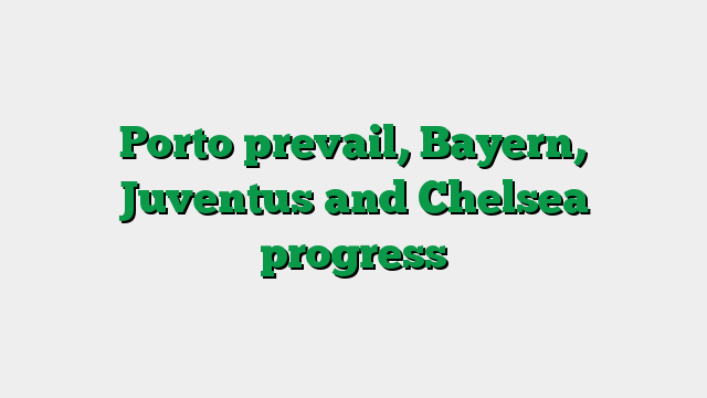 Porto prevail, Bayern, Juventus and Chelsea progress