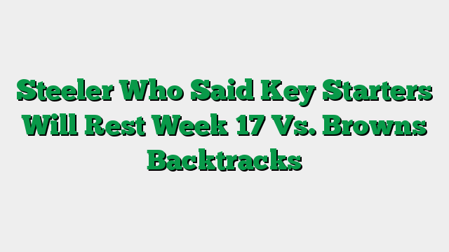 Steeler Who Said Key Starters Will Rest Week 17 Vs. Browns Backtracks