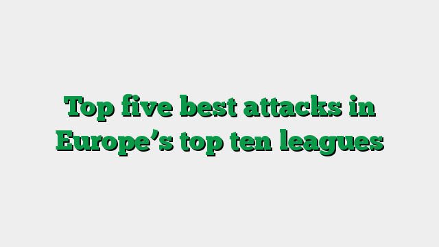 Top five best attacks in Europe’s top ten leagues