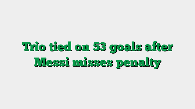 Trio tied on 53 goals after Messi misses penalty