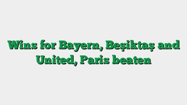 Wins for Bayern, Beşiktaş and United, Paris beaten