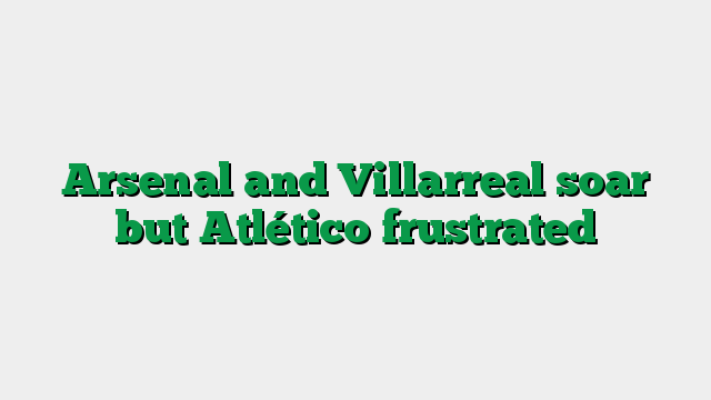 Arsenal and Villarreal soar but Atlético frustrated