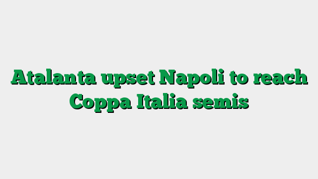 Atalanta upset Napoli to reach Coppa Italia semis