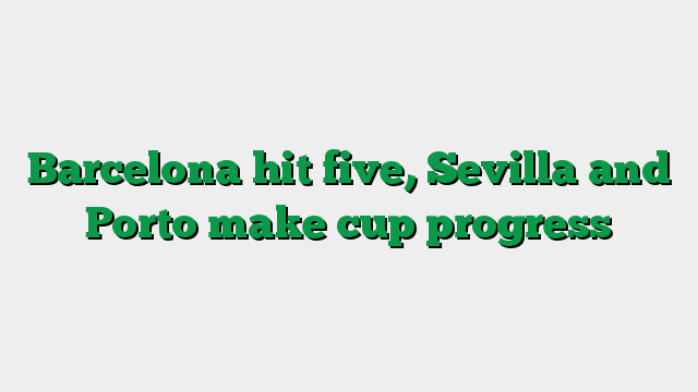 Barcelona hit five, Sevilla and Porto make cup progress