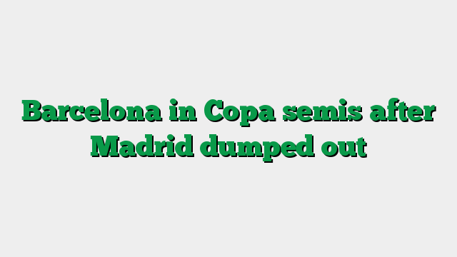 Barcelona in Copa semis after Madrid dumped out