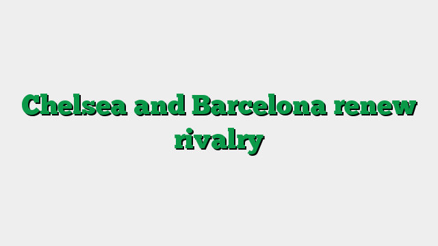 Chelsea and Barcelona renew rivalry